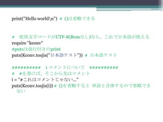 print("Hello worldn") # ()は省略できる



# 使用文字コードがUTF-8(Bomなし)なら、これで日本語が使える
require "kconv"
#putsは改行付きのprint
puts(Kconv.tosjis("日本語テスト")) # 日本語テスト

########## 1 コメントについて ##########
# #を書けば、そこから先はコメント
i = "#これはコメントじゃない…"
puts(Kconv.tosjis(i)) # ()を省略すると 単語と合体するので省略でき
   ない
 