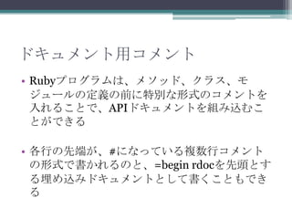 ドキュメント用コメント
• Rubyプログラムは、メソッド、クラス、モ
  ジュールの定義の前に特別な形式のコメントを
  入れることで、APIドキュメントを組み込むこ
  とができる

• 各行の先端が、#になっている複数行コメント
  の形式で書かれるのと、=begin rdocを先頭とす
  る埋め込みドキュメントとして書くこともでき
  る
 