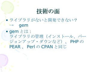技術の面 ライブラリがないと開発できない？ ->　 gem gem とは： ライブラリの管理（インストール、バージョンアップ・ダウンなど）、 PHP の PEAR 、 Perl の CPAN と同じ 