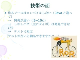 技術の面 作るソースはコンパイルしない（ Java と違って） ->　開発が速い（ 5~10x ） ->　しかしバグ（主にタイポ）は発見できない？ ->　テストで対応 （テストがないと納品できますか？！） 