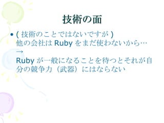 技術の面 (技術のことではないですが) 他の会社はRubyをまだ使わないから… -> Rubyが一般になることを待つとそれが自分の競争力（武器）にはならない 
