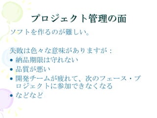 プロジェクト管理の面 ソフトを作るのが難しい。 失敗は色々な意味がありますが： 納品期限は守れない 品質が悪い 開発チームが疲れて、次のフェース・プロジェクトに参加できなくなる などなど 