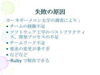 失敗の原因 カーネギーメロン大学の調査により： チームの経験不足 ソフトウェア工学のベストプラクティス、開発プロセスの不足 チームワーク不足 要求の変更が多すぎ などなど ->Rubyで解決できる 