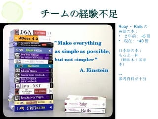 チームの経験不足 Ruby ・ Rails の 英語の本： 　２年前： ~5 冊 　現在： ~40 冊 日本語の本： もっと一杯 （翻訳本＋国産本） -> 参考資料が十分 