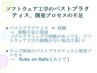 ソフトウェア工学の ベストプラクティス 、開発プロセスの不足 ベストプラクティス = 経験 ->　経験不足に関連 （プログラミングの経験があっても、ソフトウェア工学の経験がない場合は多い） ウェブ開発のベストプラクティスと開発プロセス ->　Ruby on Rails (あとで) 