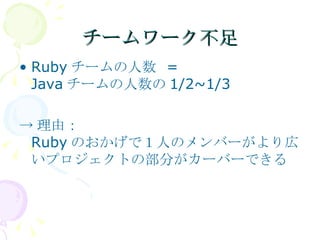 チームワーク不足 Rubyチームの人数 = Javaチームの人数の1/2~1/3 ->理由： Rubyのおかげで１人のメンバーがより広いプロジェクトの部分がカーバーできる 