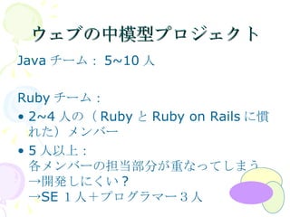ウェブの中模型プロジェクト Javaチーム：5~10人 Rubyチーム： 2~4人の（RubyとRuby on Railsに慣れた）メンバー 5人以上： 各メンバーの担当部分が重なってしまう ->開発しにくい? ->SE１人＋プログラマー３人 