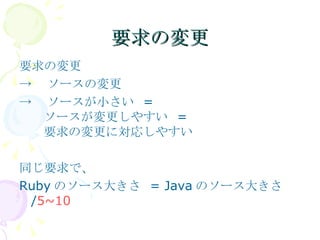 要求の変更 要求の変更 -> 　ソースの変更 -> 　ソースが小さい  = 　ソースが変更しやすい  = 　要求の変更に対応しやすい 同じ要求で、 Ruby のソース大きさ  = Java のソース大きさ / 5~10 