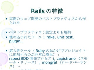 Railsの特徴 実際のウェブ開発のベストプラクティスから作られた ベストプラクティス : 設定よりも規約 埋め込まれたツール： rake, unit test, plugin… 第３者ツール（ Ruby のおかげでプロジェクトに追加すろのが非常に簡単）： rspec(BDD 開発プロセス ), capistrano （スモール・リリース） , mongrel （ロードバーランス）… IDE （統合開発環境）：  Aptana 