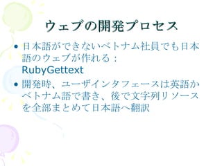 ウェブの開発プロセス 日本語ができないベトナム社員でも日本語のウェブが作れる： RubyGettext 開発時、ユーザインタフェースは英語かベトナム語で書き、後で文字列リソースを全部まとめて日本語へ翻訳 