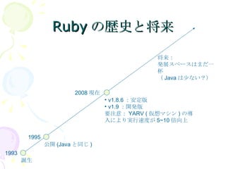Rubyの歴史と将来 誕生 v1.8.6 ：安定版 v1.9 ：開発版 要注意： YARV ( 仮想マシン ) の導入により実行速度が 5~10 倍向上 2008 現在 公開 (Java と同じ ) 1993 1995 将来： 発展スペースはまだ一杯 （ Java は少ない？） 