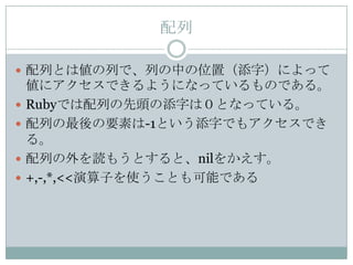 配列

 配列とは値の列で、列の中の位置（添字）によって
    値にアクセスできるようになっているものである。
   Rubyでは配列の先頭の添字は０となっている。
   配列の最後の要素は-1という添字でもアクセスでき
    る。
   配列の外を読もうとすると、nilをかえす。
   +,-,*,<<演算子を使うことも可能である
 