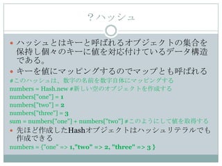 ？ハッシュ

 ハッシュとはキーと呼ばれるオブジェクトの集合を
  保持し個々のキーに値を対応付けているデータ構造
  である。
 キーを値にマッピングするのでマップとも呼ばれる
#このハッシュは、数字の名前を数字自体にマッピングする
numbers = Hash.new #新しい空のオブジェクトを作成する
numbers["one"] = 1
numbers["two"] = 2
numbers["three"] = 3
sum = numbers["one"] + numbers["two"] #このようにして値を取得する
 先ほど作成したHashオブジェクトはハッシュリテラルでも
  作成できる
numbers = {"one" => 1,"two" => 2, "three" => 3 }
 