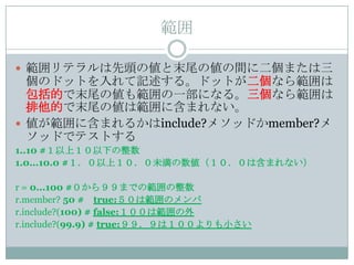範囲

 範囲リテラルは先頭の値と末尾の値の間に二個または三
  個のドットを入れて記述する。ドットが二個なら範囲は
  包括的で末尾の値も範囲の一部になる。三個なら範囲は
  排他的で末尾の値は範囲に含まれない。
 値が範囲に含まれるかはinclude?メソッドかmember?メ
  ソッドでテストする
1..10 #１以上１０以下の整数
1.0...10.0 #１．０以上１０．０未満の数値（１０．０は含まれない）

r = 0...100 #０から９９までの範囲の整数
r.member? 50 # true:５０は範囲のメンバ
r.include?(100) # false:１００は範囲の外
r.include?(99.9) # true:９９．９は１００よりも小さい
 