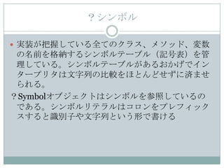 ？シンボル

 実装が把握している全てのクラス、メソッド、変数
 の名前を格納するシンボルテーブル（記号表）を管
 理している。シンボルテーブルがあるおかげでイン
 タープリタは文字列の比較をほとんどせずに済ませ
 られる。
？Symbolオブジェクトはシンボルを参照しているの
 である。シンボルリテラルはコロンをプレフィック
 スすると識別子や文字列という形で書ける
 