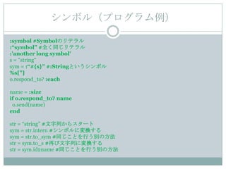 シンボル（プログラム例）

:symbol #Symbolのリテラル
:“symbol” #全く同じリテラル
:'another long symbol'
s = "string"
sym = :“#{s}” #:Stringというシンボル
%s["]
o.respond_to? :each

name = :size
if o.respond_to? name
 o.send(name)
end

str = “string” #文字列からスタート
sym = str.intern #シンボルに変換する
sym = str.to_sym #同じことを行う別の方法
str = sym.to_s #再び文字列に変換する
str = sym.id2name #同じことを行う別の方法
 