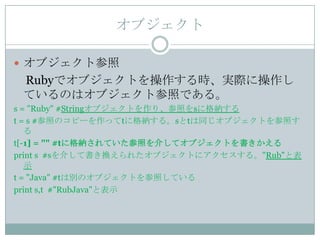 オブジェクト

 オブジェクト参照
 Rubyでオブジェクトを操作する時、実際に操作し
 ているのはオブジェクト参照である。
s = "Ruby" #Stringオブジェクトを作り、参照をsに格納する
t = s #参照のコピーを作ってtに格納する。sとtは同じオブジェクトを参照す
   る
t[-1] = "" #tに格納されていた参照を介してオブジェクトを書きかえる
print s #sを介して書き換えられたオブジェクトにアクセスする。"Rub"と表
   示
t = "Java" #tは別のオブジェクトを参照している
print s,t #"RubJava"と表示
 