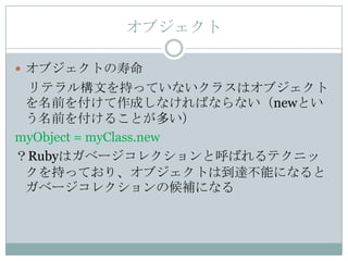 オブジェクト

 オブジェクトの寿命
 リテラル構文を持っていないクラスはオブジェクト
 を名前を付けて作成しなければならない（newとい
 う名前を付けることが多い）
myObject = myClass.new
？Rubyはガベージコレクションと呼ばれるテクニッ
 クを持っており、オブジェクトは到達不能になると
 ガベージコレクションの候補になる
 