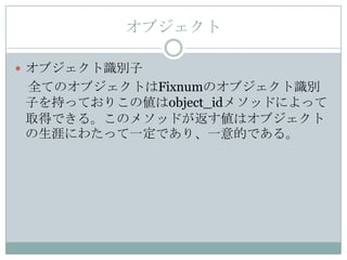 オブジェクト

 オブジェクト識別子
全てのオブジェクトはFixnumのオブジェクト識別
子を持っておりこの値はobject_idメソッドによって
取得できる。このメソッドが返す値はオブジェクト
の生涯にわたって一定であり、一意的である。
 