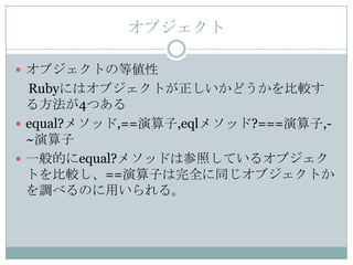 オブジェクト

 オブジェクトの等値性
  Rubyにはオブジェクトが正しいかどうかを比較す
  る方法が4つある
 equal?メソッド,==演算子,eqlメソッド?===演算子,-
  ~演算子
 一般的にequal?メソッドは参照しているオブジェク
  トを比較し、==演算子は完全に同じオブジェクトか
  を調べるのに用いられる。
 