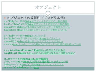 オブジェクト

 オブジェクトの等値性（プログラム例）
a = "Ruby" #一個のStringオブジェクトに対する一個の参照
b = C = "Ruby" #別のStringオブジェクトに対する二個の参照
a.equal?(b) #false: aとbは異なるオブジェクトを参照している
b.equal?(c) #true: bとcは同じオブジェクトを参照している

a = "Ruby" #一個のStringオブジェクト
b = "Ruby" #内容は同じだが別のStringオブジェクト
a.equal?(b) #false: aとbは同一のオブジェクトではない
a == b #true: しかし、二つの異なるオブジェクトは同じ値を持っている

1 == 1.0 #true:FixnumとFloatは==になることがある
1.eql?(1.0) #false: しかしこれらがeql?になることは決してない

(1..10) === 5 #true: 5 は1..10の範囲内
/d+/ === 123 #true: 文字列は正規表現にマッチしている
String === "s" #true: "s" はStringクラスのインスタンス
:s === "s" #Ruby1.9 ではture
 