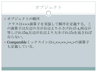 オブジェクト

 オブジェクトの順序
  クラスは<=>演算子を実装して順序を定義する。こ
  の演算子は左辺の方が右辺より小さければ-1,両辺が
  等しければ0,左辺が右辺より大きければ1を返さねば
  ならない。
 Comparableミックスインは<,<=,==,>=,>の演算子
  も定義している。
 