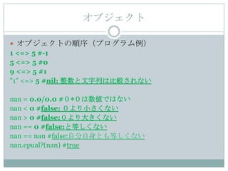 オブジェクト

 オブジェクトの順序（プログラム例）
1 <=> 5 #-1
5 <=> 5 #0
9 <=> 5 #1
"1" <=> 5 #nil: 整数と文字列は比較されない

nan = 0.0/0.0 #０÷０は数値ではない
nan < 0 #false: ０より小さくない
nan > 0 #false:０より大きくない
nan == 0 #false:と等しくない
nan == nan #false:自分自身とも等しくない
nan.epual?(nan) #true
 