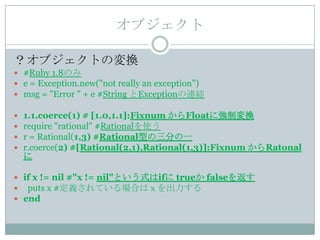 オブジェクト

？オブジェクトの変換
 #Ruby 1.8のみ
 e = Exception.new("not really an exception")
 msg = "Error " + e #String とExceptionの連結

   1.1.coerce(1) # [1.0,1.1]:Fixnum からFloatに強制変換
   require "rational" #Rationalを使う
   r = Rational(1,3) #Rational型の三分の一
   r.coerce(2) #[Rational(2,1),Rational(1,3)]:Fixnum からRatonal
    に

 if x != nil #"x != nil"という式はifに trueか falseを返す
 puts x #定義されている場合はｘを出力する
 end
 