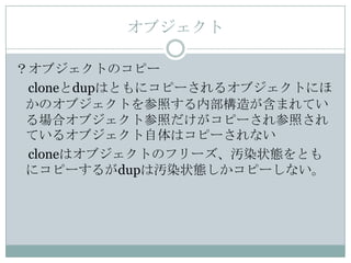 オブジェクト

？オブジェクトのコピー
 cloneとdupはともにコピーされるオブジェクトにほ
 かのオブジェクトを参照する内部構造が含まれてい
 る場合オブジェクト参照だけがコピーされ参照され
 ているオブジェクト自体はコピーされない
 cloneはオブジェクトのフリーズ、汚染状態をとも
 にコピーするがdupは汚染状態しかコピーしない。
 