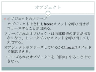 オブジェクト

 オブジェクトのフリーズ
 オブジェクトはどれもfreezeメソッドを呼び出せば
 フリーズすることが出来る。
フリーズされたオブジェクトは内部構造の変更が出来
 なくなり、ミュータブルなメソッドを呼び出しても
 失敗する。
オブジェクトがフリーズしているかはfrozen?メソッド
 で確認できる。
フリーズされたオブジェクトを「解凍」することはで
 きない。
 