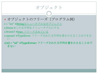 オブジェクト

 オブジェクトのフリーズ（プログラム例）
s = "ice" #Stringはミュータブルなオブジェクト
s.freeze #この文字列をイミュータブルにする
s.frozen? #true: フリーズされている
s.upcase! #TypeError: フリーズされた文字列を書きかえることはできな
   い
s[0] = "ni" #TypeError: フリーズされた文字列を書きかえることはで
   きない
 