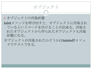 オブジェクト

 オブジェクトの汚染状態
taintメソッドを呼び出すと、オブジェクトに汚染され
  ているというマークを付けることが出来る。汚染さ
  れたオブジェクトから作られたオブジェクトも汚染
  状態になる。
オブジェクトが汚染されたかどうかはtainted?メソッ
  ドでテストできる。
 