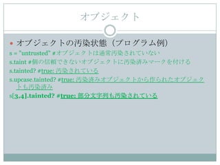 オブジェクト

 オブジェクトの汚染状態（プログラム例）
s = "untrusted" #オブジェクトは通常汚染されていない
s.taint #個の信頼できないオブジェクトに汚染済みマークを付ける
s.tainted? #true: 汚染されている
s.upcase.tainted? #true: 汚染済みオブジェクトから作られたオブジェク
   トも汚染済み
s[3,4].tainted? #true: 部分文字列も汚染されている
 