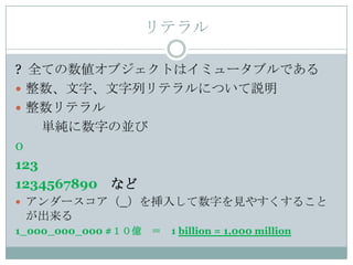 リテラル

? 全ての数値オブジェクトはイミュータブルである
 整数、文字、文字列リテラルについて説明
 整数リテラル
    単純に数字の並び
0
123
1234567890 など
 アンダースコア（_）を挿入して数字を見やすくすること
 が出来る
1_000_000_000 #１０億   ＝   1 billion = 1,000 million
 