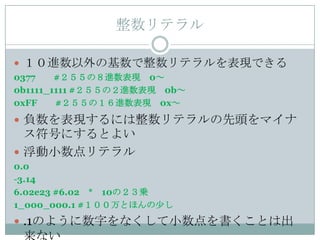 整数リテラル

 １０進数以外の基数で整数リテラルを表現できる
0377    #２５５の８進数表現 0～
0b1111_1111 #２５５の２進数表現 0b～
0xFF    #２５５の１６進数表現 0x～
 負数を表現するには整数リテラルの先頭をマイナ
  ス符号にするとよい
 浮動小数点リテラル
0.0
-3.14
6.02e23 #6.02 * 10の２３乗
1_000_000.1 #１００万とほんの少し
 .1のように数字をなくして小数点を書くことは出
 来ない
 