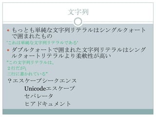 文字列

 もっとも単純な文字列リテラルはシングルクォート
 で囲まれたもの
'これは単純な文字列リテラルである„
 ダブルクォートで囲まれた文字列リテラルはシング
 ルクォートリテラルより柔軟性が高い
"この文字列リテラルは、
２行だが
三行に書かれている"
？エスケープシークエンス
   Unicodeエスケープ
   セパレータ
   ヒアドキュメント
 