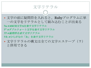 文字リテラル

 文字の前に疑問符を入れると、Rubyプログラムに単
 一の文字をリテラルとして組み込むことが出来る
?a #ASCII文字Aを表す文字リテラル
?" #ダブルクォート文字を表す文字リテラル
?? #疑問符を表す文字リテラル
?あ #ひらがなの「あ」を表す文字リテラル
 文字リテラルの構文は全ての文字エスケープ（？）
 と併用できる
 