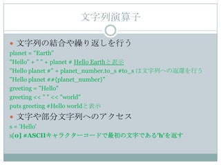 文字列演算子

 文字列の結合や繰り返しを行う
planet = "Earth"
"Hello" + " " + planet # Hello Earthと表示
"Hello planet #" + planet_number.to_s #to_s は文字列への返還を行う
"Hello planet ##{planet_number}"
greeting = "Hello"
greeting << " " << "world"
puts greeting #Hello worldと表示
 文字や部分文字列へのアクセス
s = 'Hello'
s[0] #ASCIIキャラクターコードで最初の文字である'h'を返す
 