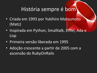 História sempre é bom
• Criada em 1993 por Yukihiro Matsumoto
  (Matz)
• Inspirada em Python, Smalltalk, Eiffel, Ada e
  Lisp
• Primeira versão liberada em 1995
• Adoção crescente a partir de 2005 com a
  ascensão do RubyOnRails
 