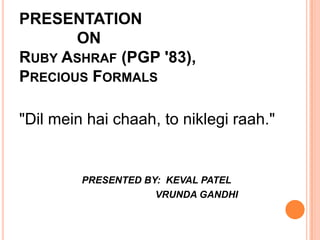 PRESENTATION
       ON
RUBY ASHRAF (PGP '83),
PRECIOUS FORMALS

"Dil mein hai chaah, to niklegi raah."


         PRESENTED BY: KEVAL PATEL
                     VRUNDA GANDHI
 