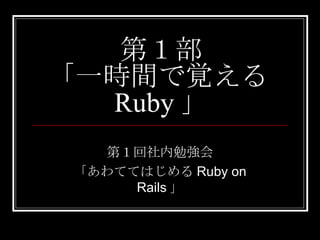 第１部 「一時間で覚える Ruby 」 第１回社内勉強会 「あわててはじめるRuby on Rails」 