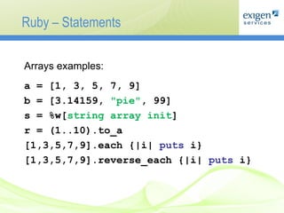 Ruby – Statements Arrays examples: a = [1, 3, 5, 7, 9] b = [3.14159,  "pie" , 99] s = %w[ string array init ] r = (1..10).to_a [1,3,5,7,9].each {|i|  puts  i} [1,3,5,7,9].reverse_each {|i|  puts  i} 