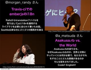 @morgan_randy 

           Travis-ciǤ
          emberjsi18n
    Railstranslationե
     ȡjsi18nmä
 饤֥ҪȤƕԒ
SeattleʤΤ˥ꥴvͤ٤
                                                    http://www.?ickr.com/photos/kakutani/8564721230


                                                           @a_matsuda 
                                                           Asakusa.rb vs.
                                                             the World
                                                       Asakusa.rbγɤ
                                                    ʤAsakusa.rbʤΤȌȤ
                                                    äƤˤϺΤҪǡ˽
                                                     򤹤뤳ȤˤɤxΤ
                                                        Ԓ򤵤Ƥޤ
                                                          Code!! English!!
  http://www.?ickr.com/photos/kakutani/8563620615
13413
 