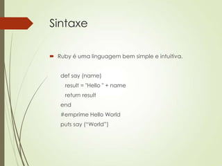 Sintaxe
 Ruby é uma linguagem bem simple e intuitiva.
def say (name)
result = "Hello " + name
return result
end
#emprime Hello World
puts say (“World”)
 