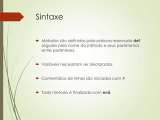 Sintaxe
 Métodos são definidos pela palavra reservada def
seguido pelo nome do método e seus parâmetros
entre parênteses.
 Variáveis necessitam ser declaradas.
 Comentários de linhas são iniciados com #
 Todo metodo é finalizado com end.
 