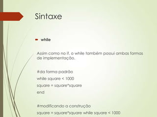 Sintaxe
 while
Assim como no if, o while também possui ambas formas
de implementação.
#da forma padrão
while square < 1000
square = square*square
end
#modificando a construção
square = square*square while square < 1000
 