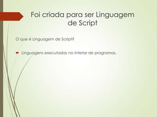 Foi criada para ser Linguagem
de Script
O que é Linguagem de Script?
 Linguagens executadas no interior de programas.
 