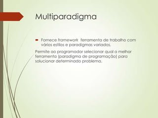 Multiparadigma
 Fornece framework ferramenta de trabalho com
vários estilos e paradigmas variados.
Permite ao programador selecionar qual a melhor
ferramenta (paradigma de programação) para
solucionar determinado problema.
 
