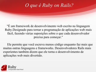 O que é Ruby on Rails?
"É um framework de desenvolvimento web escrito na linguagem
Ruby.Designado para tornar a programação de aplicações web mais
fácil, fazendo várias suposições sobre o que cada desenvolvedor
precisa para começar."
Ele permite que você escreva menos código enquanto faz mais que
muitas outras linguagens e frameworks. Desenvolvedores Rails mais
experientes também dizem que ele torna o desenvolvimento de
aplicações web mais divertido.
 