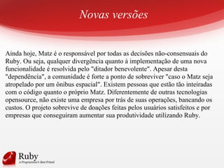 Novas versões
Ainda hoje, Matz é o responsável por todas as decisões não-consensuais do
Ruby. Ou seja, qualquer divergência quanto à implementação de uma nova
funcionalidade é resolvida pelo "ditador benevolente". Apesar desta
"dependência", a comunidade é forte a ponto de sobreviver "caso o Matz seja
atropelado por um ônibus espacial". Existem pessoas que estão tão inteiradas
com o código quanto o próprio Matz. Diferentemente de outras tecnologias
opensource, não existe uma empresa por trás de suas operações, bancando os
custos. O projeto sobrevive de doações feitas pelos usuários satisfeitos e por
empresas que conseguiram aumentar sua produtividade utilizando Ruby.
 